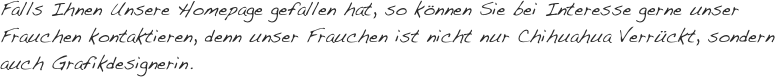 Falls Ihnen Unsere Homepage gefallen hat, so können Sie bei Interesse gerne unser Frauchen kontaktieren, denn unser Frauchen ist nicht nur Chihuahua Verrückt, sondern auch Grafikdesignerin.